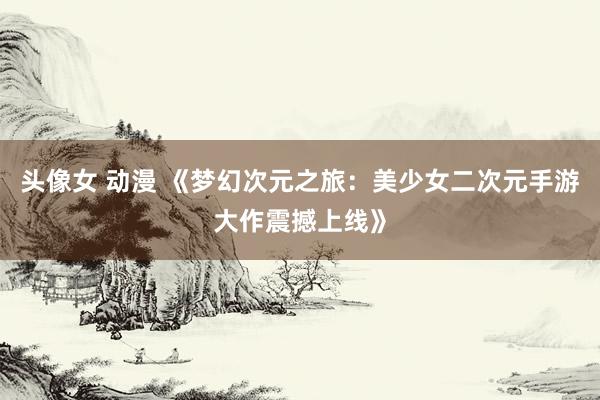 头像女 动漫 《梦幻次元之旅：美少女二次元手游大作震撼上线》