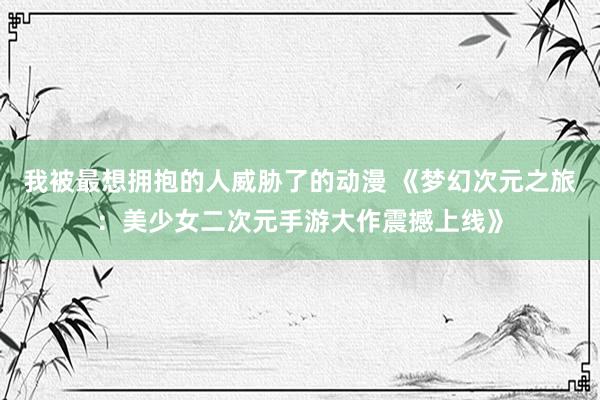 我被最想拥抱的人威胁了的动漫 《梦幻次元之旅：美少女二次元手游大作震撼上线》