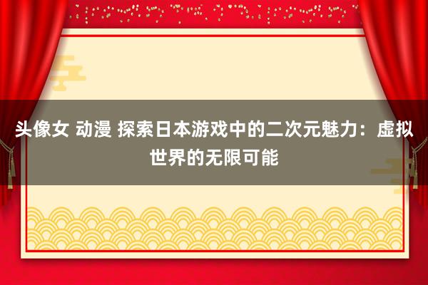 头像女 动漫 探索日本游戏中的二次元魅力：虚拟世界的无限可能