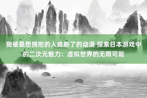 我被最想拥抱的人威胁了的动漫 探索日本游戏中的二次元魅力：虚拟世界的无限可能