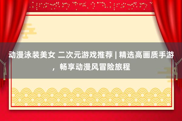 动漫泳装美女 二次元游戏推荐 | 精选高画质手游，畅享动漫风冒险旅程