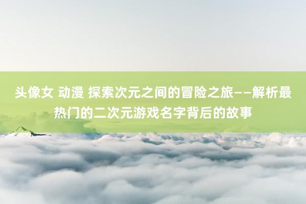 头像女 动漫 探索次元之间的冒险之旅——解析最热门的二次元游戏名字背后的故事