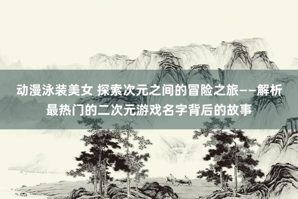 动漫泳装美女 探索次元之间的冒险之旅——解析最热门的二次元游戏名字背后的故事