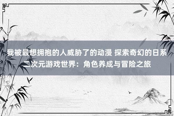 我被最想拥抱的人威胁了的动漫 探索奇幻的日系二次元游戏世界：角色养成与冒险之旅