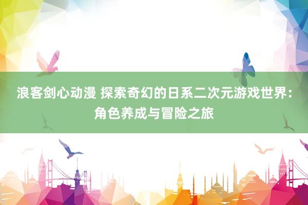 浪客剑心动漫 探索奇幻的日系二次元游戏世界：角色养成与冒险之旅