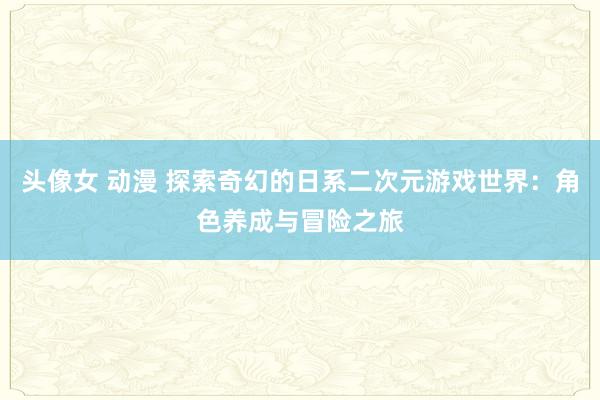 头像女 动漫 探索奇幻的日系二次元游戏世界：角色养成与冒险之旅