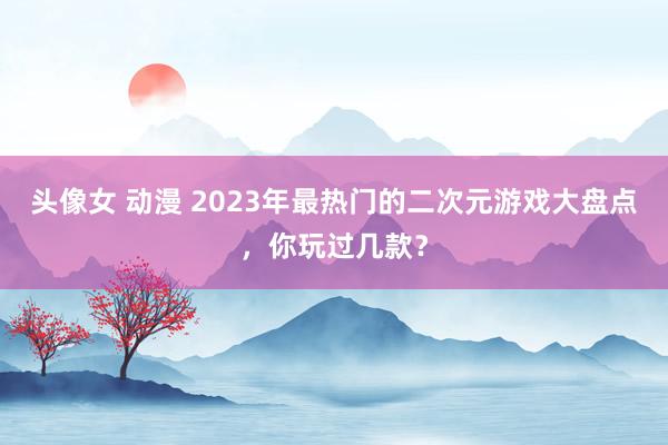头像女 动漫 2023年最热门的二次元游戏大盘点，你玩过几款？