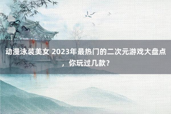 动漫泳装美女 2023年最热门的二次元游戏大盘点，你玩过几款？