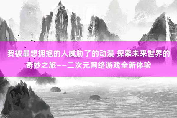 我被最想拥抱的人威胁了的动漫 探索未来世界的奇妙之旅——二次元网络游戏全新体验