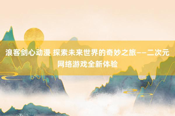 浪客剑心动漫 探索未来世界的奇妙之旅——二次元网络游戏全新体验