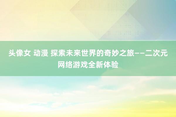 头像女 动漫 探索未来世界的奇妙之旅——二次元网络游戏全新体验