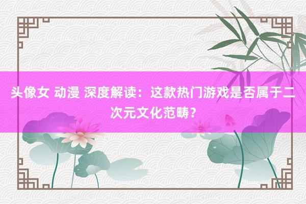 头像女 动漫 深度解读：这款热门游戏是否属于二次元文化范畴？
