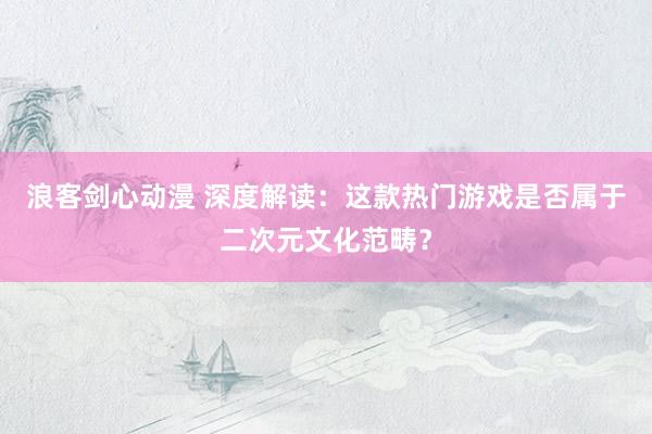 浪客剑心动漫 深度解读：这款热门游戏是否属于二次元文化范畴？