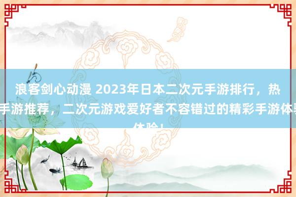 浪客剑心动漫 2023年日本二次元手游排行，热门手游推荐，二次元游戏爱好者不容错过的精彩手游体验！