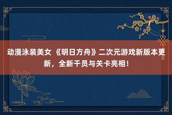 动漫泳装美女 《明日方舟》二次元游戏新版本更新，全新干员与关卡亮相！