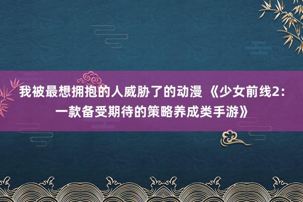 我被最想拥抱的人威胁了的动漫 《少女前线2：一款备受期待的策略养成类手游》
