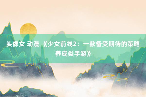 头像女 动漫 《少女前线2：一款备受期待的策略养成类手游》