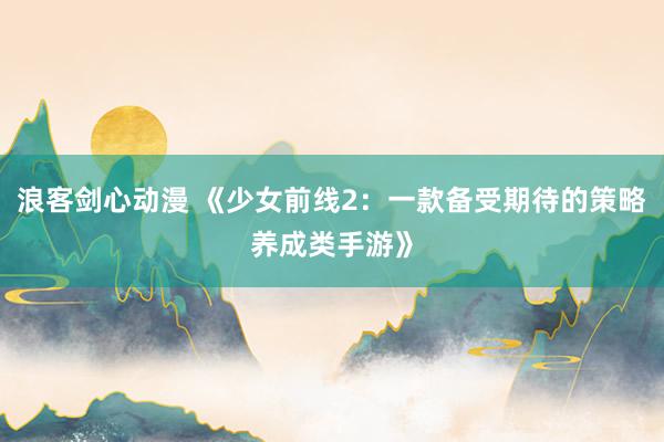 浪客剑心动漫 《少女前线2：一款备受期待的策略养成类手游》