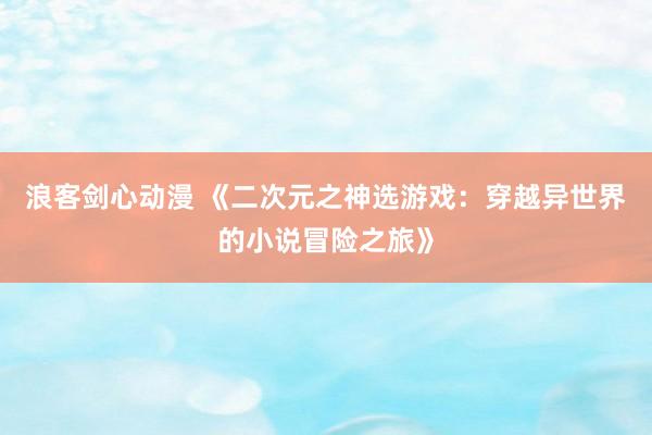 浪客剑心动漫 《二次元之神选游戏：穿越异世界的小说冒险之旅》