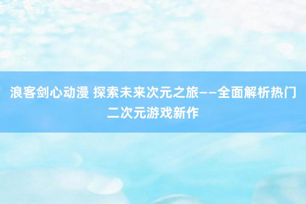 浪客剑心动漫 探索未来次元之旅——全面解析热门二次元游戏新作