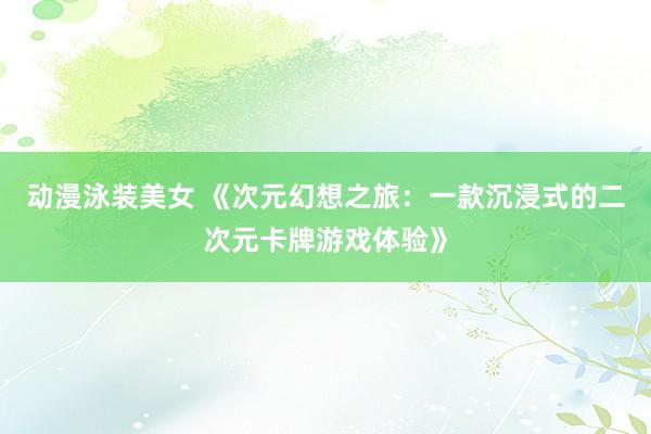 动漫泳装美女 《次元幻想之旅：一款沉浸式的二次元卡牌游戏体验》