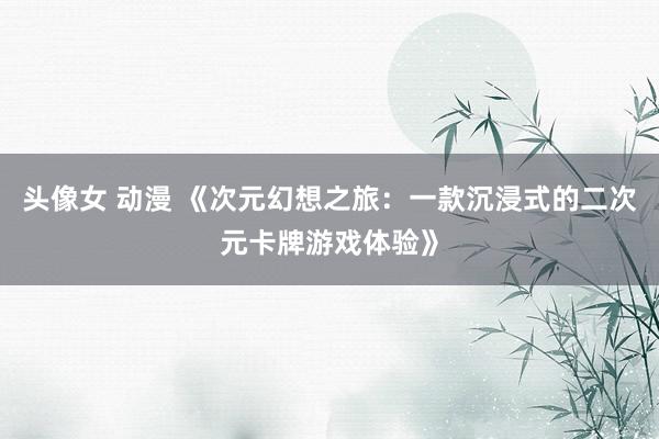 头像女 动漫 《次元幻想之旅：一款沉浸式的二次元卡牌游戏体验》