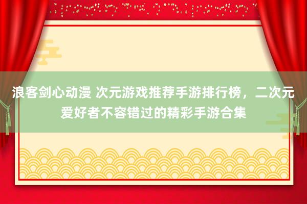 浪客剑心动漫 次元游戏推荐手游排行榜，二次元爱好者不容错过的精彩手游合集
