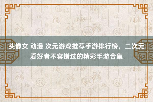 头像女 动漫 次元游戏推荐手游排行榜，二次元爱好者不容错过的精彩手游合集