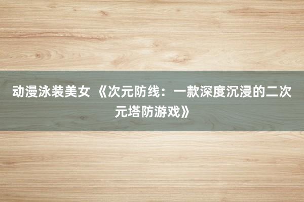 动漫泳装美女 《次元防线：一款深度沉浸的二次元塔防游戏》