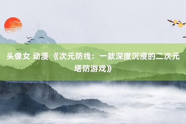 头像女 动漫 《次元防线：一款深度沉浸的二次元塔防游戏》