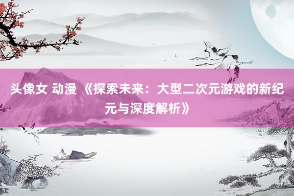 头像女 动漫 《探索未来：大型二次元游戏的新纪元与深度解析》
