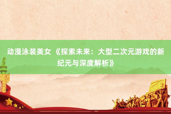 动漫泳装美女 《探索未来：大型二次元游戏的新纪元与深度解析》