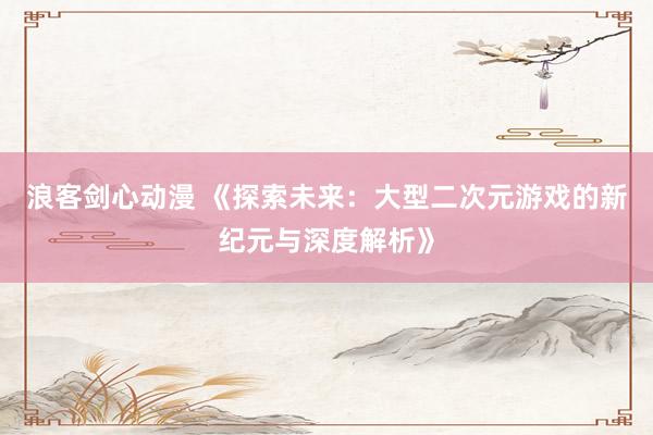 浪客剑心动漫 《探索未来：大型二次元游戏的新纪元与深度解析》