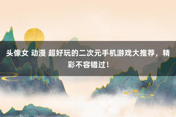 头像女 动漫 超好玩的二次元手机游戏大推荐，精彩不容错过！