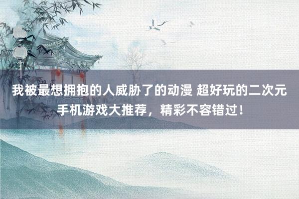 我被最想拥抱的人威胁了的动漫 超好玩的二次元手机游戏大推荐，精彩不容错过！