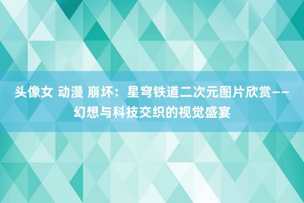 头像女 动漫 崩坏：星穹铁道二次元图片欣赏——幻想与科技交织的视觉盛宴
