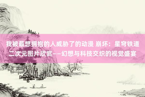 我被最想拥抱的人威胁了的动漫 崩坏：星穹铁道二次元图片欣赏——幻想与科技交织的视觉盛宴