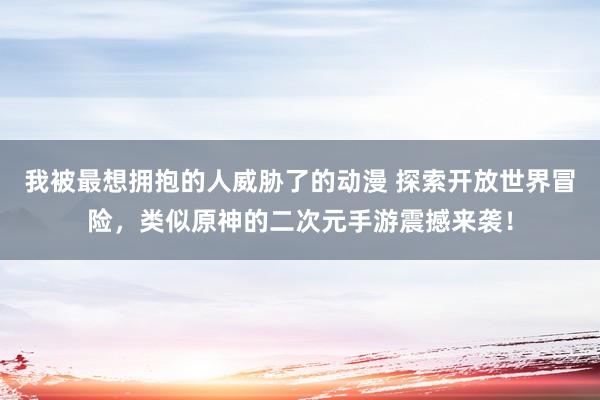 我被最想拥抱的人威胁了的动漫 探索开放世界冒险，类似原神的二次元手游震撼来袭！