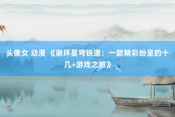头像女 动漫 《崩坏星穹铁道：一款精彩纷呈的十几+游戏之旅》