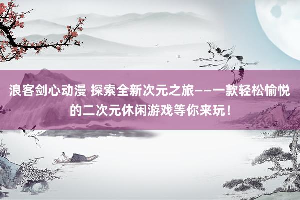 浪客剑心动漫 探索全新次元之旅——一款轻松愉悦的二次元休闲游戏等你来玩！