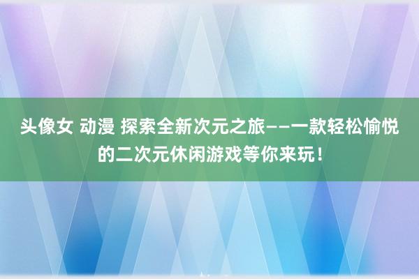头像女 动漫 探索全新次元之旅——一款轻松愉悦的二次元休闲游戏等你来玩！