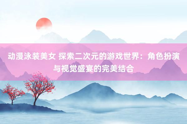 动漫泳装美女 探索二次元的游戏世界：角色扮演与视觉盛宴的完美结合