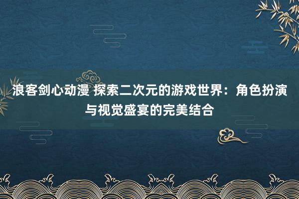 浪客剑心动漫 探索二次元的游戏世界：角色扮演与视觉盛宴的完美结合