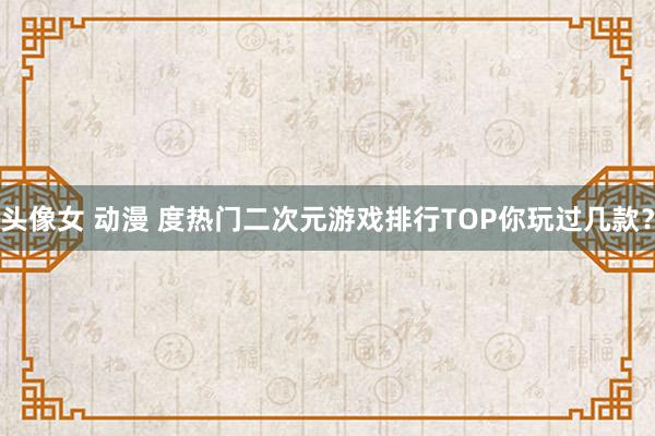 头像女 动漫 度热门二次元游戏排行TOP你玩过几款？