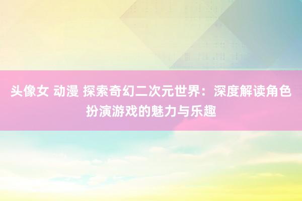 头像女 动漫 探索奇幻二次元世界：深度解读角色扮演游戏的魅力与乐趣