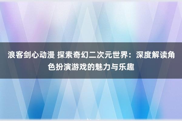 浪客剑心动漫 探索奇幻二次元世界：深度解读角色扮演游戏的魅力与乐趣