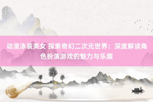 动漫泳装美女 探索奇幻二次元世界：深度解读角色扮演游戏的魅力与乐趣