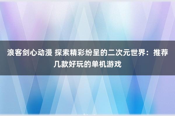 浪客剑心动漫 探索精彩纷呈的二次元世界：推荐几款好玩的单机游戏