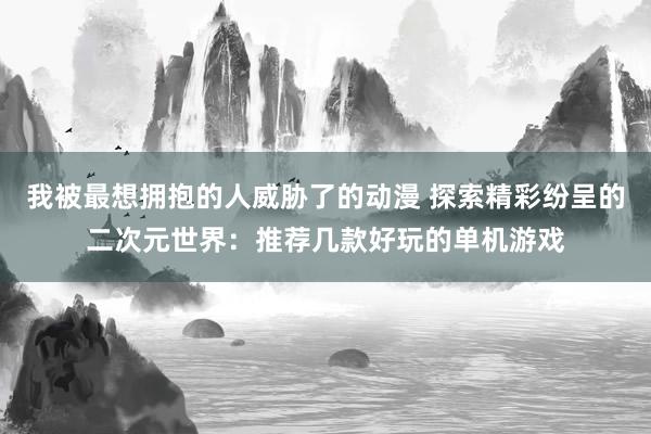 我被最想拥抱的人威胁了的动漫 探索精彩纷呈的二次元世界：推荐几款好玩的单机游戏