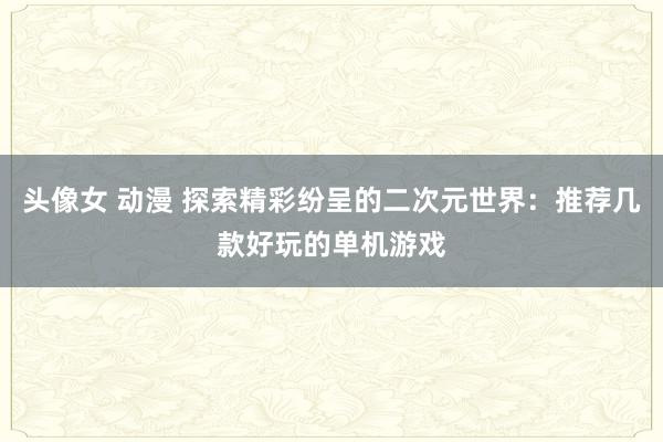 头像女 动漫 探索精彩纷呈的二次元世界：推荐几款好玩的单机游戏